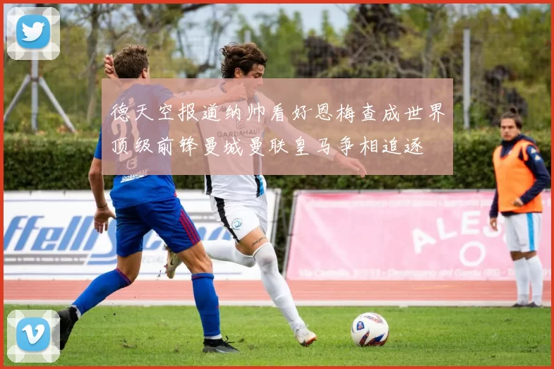 德天空报道纳帅看好恩梅查成世界顶级前锋曼城曼联皇马争相追逐