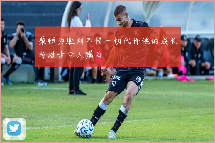桑顿为胜利不惜一切代价他的成长与进步令人瞩目