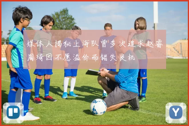 媒体人揭秘上海队曾多次追求赵睿周琦因不愿溢价而错失良机