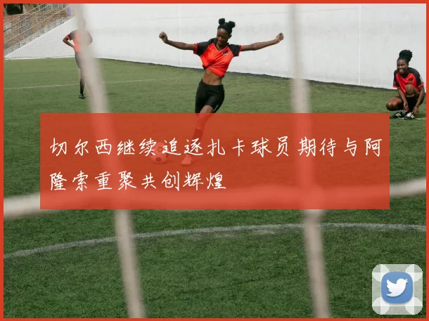 切尔西继续追逐扎卡球员期待与阿隆索重聚共创辉煌