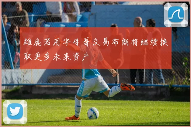 雄鹿若用字母哥交易布朗将继续换取更多未来资产